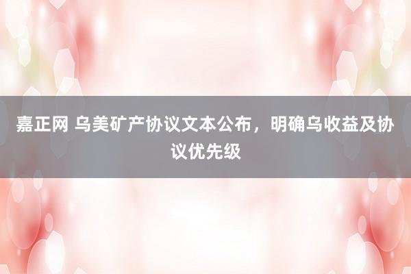 嘉正网 乌美矿产协议文本公布，明确乌收益及协议优先级