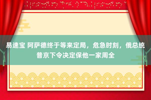 易速宝 阿萨德终于等来定局，危急时刻，俄总统普京下令决定保他一家周全