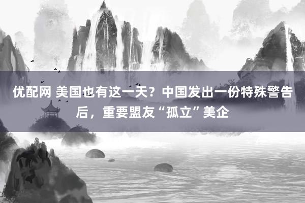 优配网 美国也有这一天？中国发出一份特殊警告后，重要盟友“孤立”美企