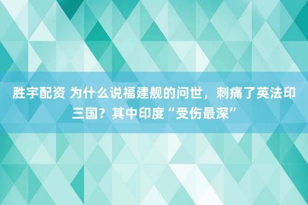胜宇配资 为什么说福建舰的问世，刺痛了英法印三国？其中印度“受伤最深”