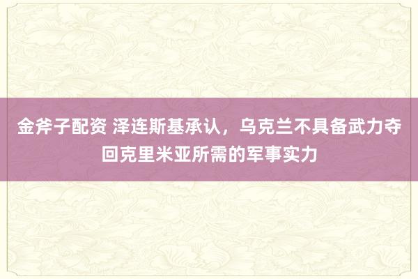 金斧子配资 泽连斯基承认，乌克兰不具备武力夺回克里米亚所需的军事实力