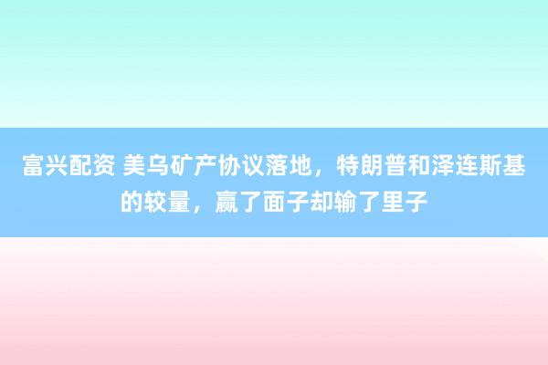 富兴配资 美乌矿产协议落地，特朗普和泽连斯基的较量，赢了面子却输了里子