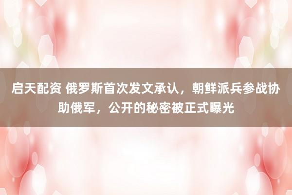 启天配资 俄罗斯首次发文承认，朝鲜派兵参战协助俄军，公开的秘密被正式曝光
