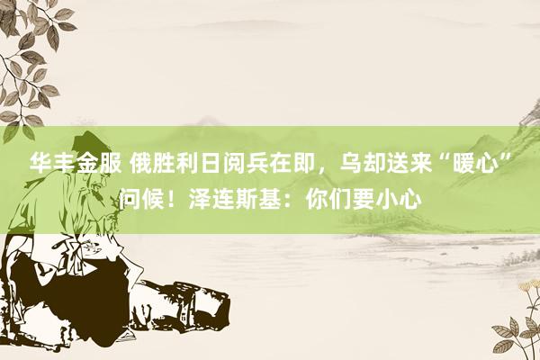 华丰金服 俄胜利日阅兵在即，乌却送来“暖心”问候！泽连斯基：你们要小心