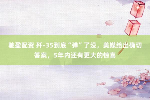 驰盈配资 歼-35到底“弹”了没，美媒给出确切答案，5年内还有更大的惊喜