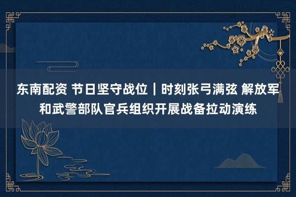 东南配资 节日坚守战位｜时刻张弓满弦 解放军和武警部队官兵组织开展战备拉动演练