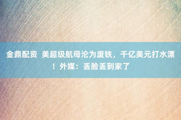 金鼎配资  美超级航母沦为废铁，千亿美元打水漂！外媒：丢脸丢到家了