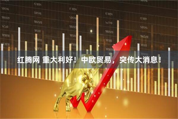 红腾网 重大利好！中欧贸易，突传大消息！