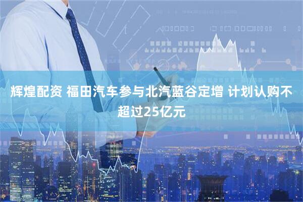 辉煌配资 福田汽车参与北汽蓝谷定增 计划认购不超过25亿元