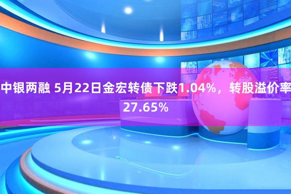 中银两融 5月22日金宏转债下跌1.04%，转股溢价率27.65%