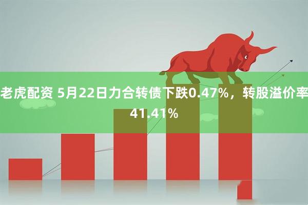 老虎配资 5月22日力合转债下跌0.47%，转股溢价率41.41%