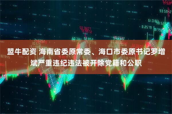 盟牛配资 海南省委原常委、海口市委原书记罗增斌严重违纪违法被开除党籍和公职