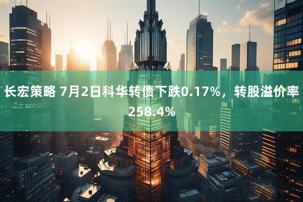 长宏策略 7月2日科华转债下跌0.17%，转股溢价率258.4%