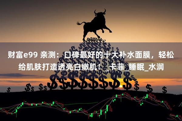 财富e99 亲测：口碑最好的十大补水面膜，轻松给肌肤打造透亮白嫩肌！_卡菲_睡眠_水润