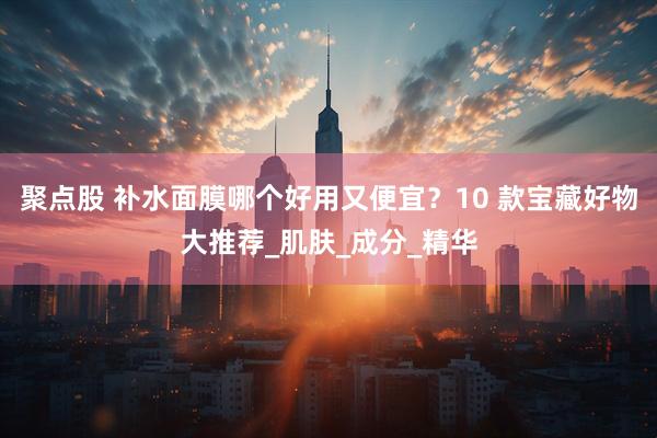 聚点股 补水面膜哪个好用又便宜？10 款宝藏好物大推荐_肌肤_成分_精华