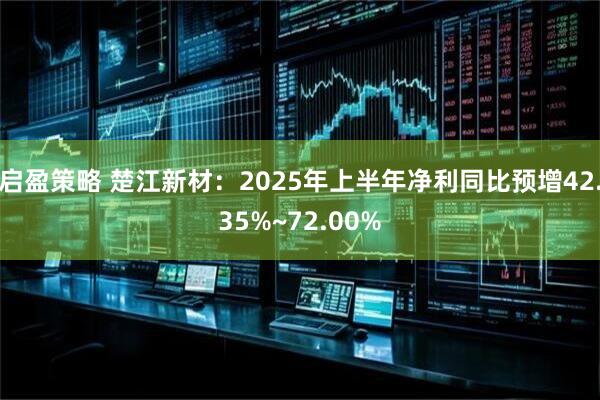 启盈策略 楚江新材：2025年上半年净利同比预增42.35%~72.00%