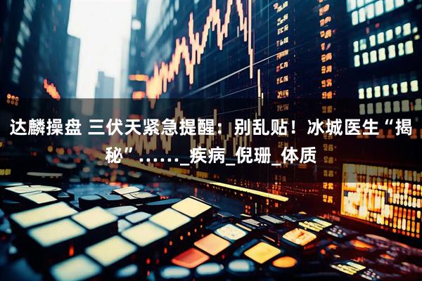 达麟操盘 三伏天紧急提醒：别乱贴！冰城医生“揭秘”……_疾病_倪珊_体质