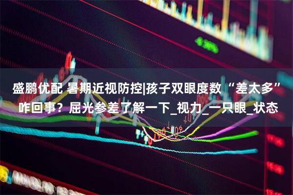 盛鹏优配 暑期近视防控|孩子双眼度数 “差太多” 咋回事？屈光参差了解一下_视力_一只眼_状态