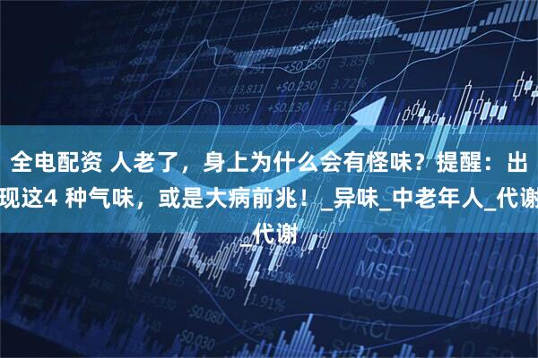 全电配资 人老了，身上为什么会有怪味？提醒：出现这4 种气味，或是大病前兆！_异味_中老年人_代谢