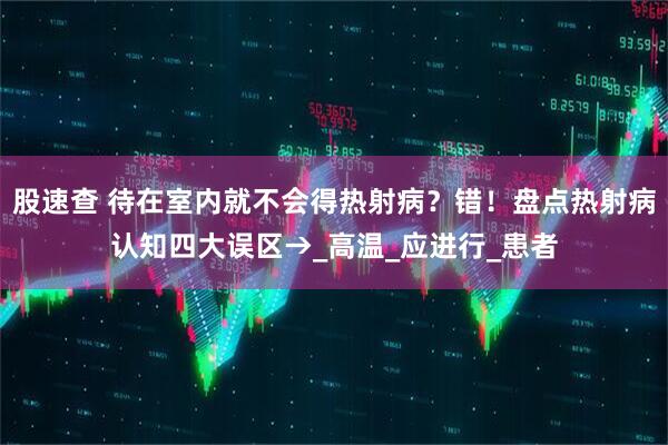 股速查 待在室内就不会得热射病？错！盘点热射病认知四大误区→_高温_应进行_患者