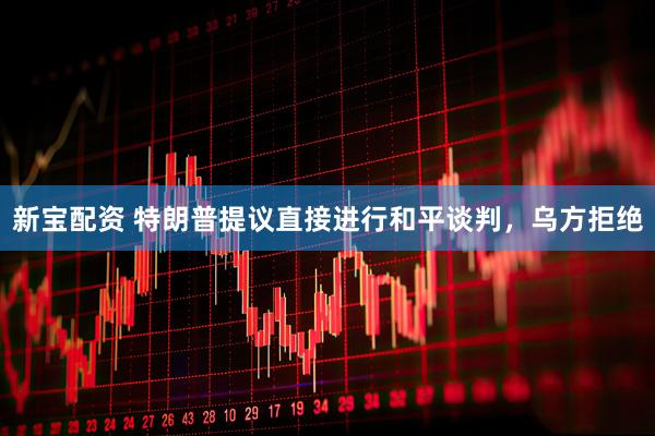 新宝配资 特朗普提议直接进行和平谈判，乌方拒绝