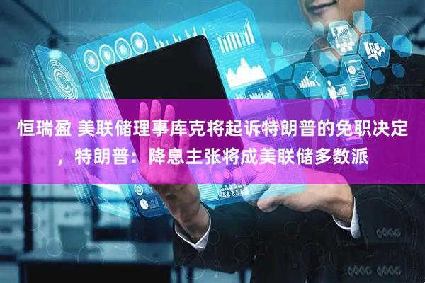 恒瑞盈 美联储理事库克将起诉特朗普的免职决定，特朗普：降息主张将成美联储多数派