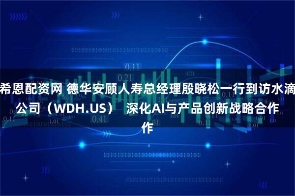 希恩配资网 德华安顾人寿总经理殷晓松一行到访水滴公司（WDH.US）  深化AI与产品创新战略合作