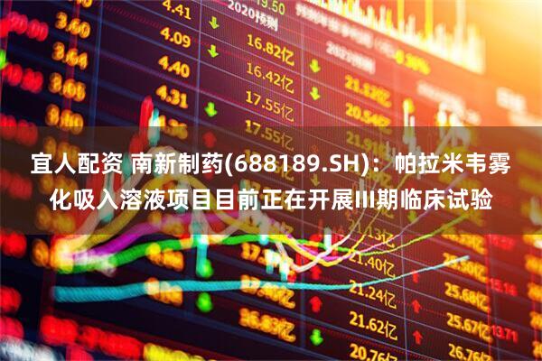 宜人配资 南新制药(688189.SH)：帕拉米韦雾化吸入溶液项目目前正在开展III期临床试验