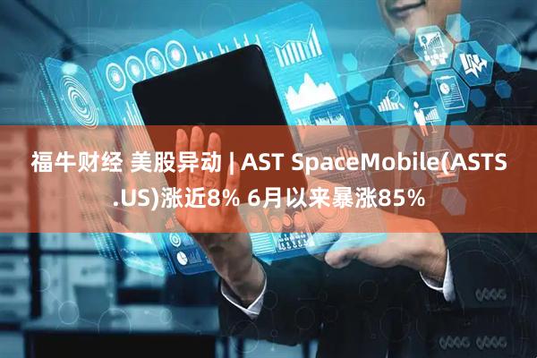 福牛财经 美股异动 | AST SpaceMobile(ASTS.US)涨近8% 6月以来暴涨85%
