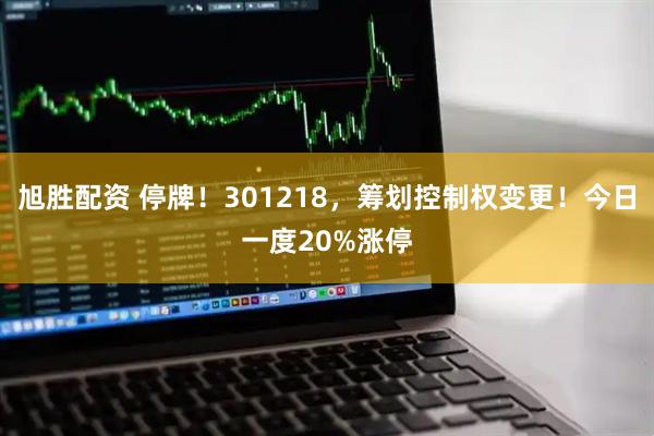 旭胜配资 停牌！301218，筹划控制权变更！今日一度20%涨停